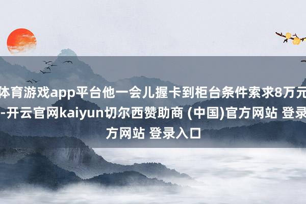 体育游戏app平台他一会儿握卡到柜台条件索求8万元现款-开云官网kaiyun切尔西赞助商 (中国)官方网站 登录入口