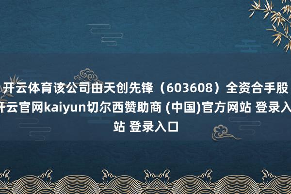 开云体育该公司由天创先锋（603608）全资合手股-开云官网kaiyun切尔西赞助商 (中国)官方网站 登录入口