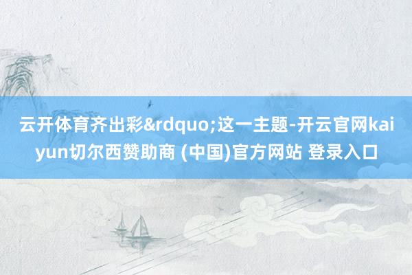 云开体育齐出彩&rdquo;这一主题-开云官网kaiyun切尔西赞助商 (中国)官方网站 登录入口