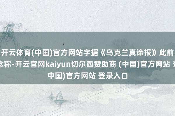 开云体育(中国)官方网站字据《乌克兰真谛报》此前的报说念称-开云官网kaiyun切尔西赞助商 (中国)官方网站 登录入口