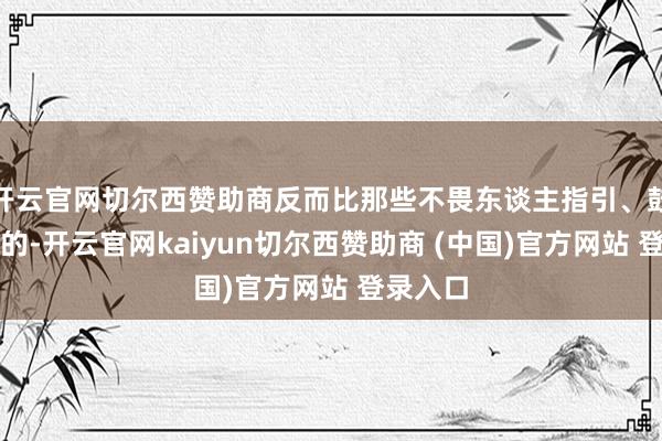开云官网切尔西赞助商反而比那些不畏东谈主指引、鼓动挺立的-开云官网kaiyun切尔西赞助商 (中国)官方网站 登录入口