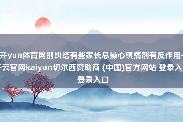 开yun体育网别纠结有些家长总操心镇痛剂有反作用-开云官网kaiyun切尔西赞助商 (中国)官方网站 登录入口