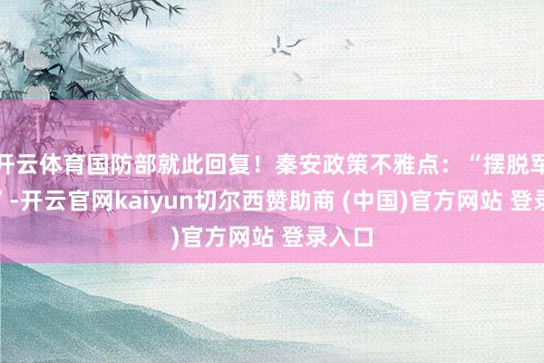开云体育国防部就此回复！秦安政策不雅点：“摆脱军来了”-开云官网kaiyun切尔西赞助商 (中国)官方网站 登录入口