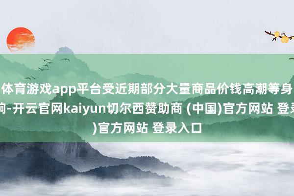 体育游戏app平台受近期部分大量商品价钱高潮等身分影响-开云官网kaiyun切尔西赞助商 (中国)官方网站 登录入口