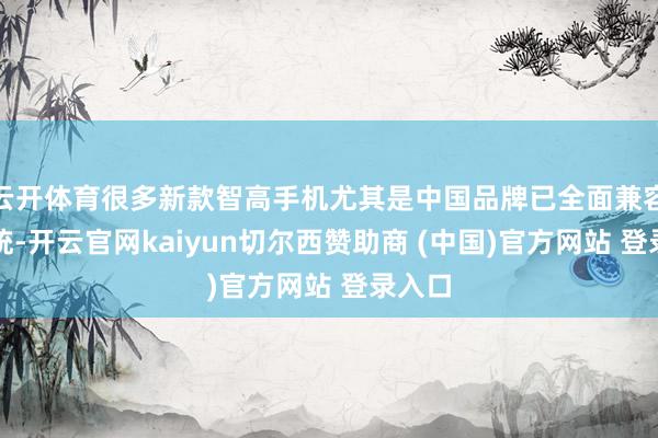 云开体育很多新款智高手机尤其是中国品牌已全面兼容该系统-开云官网kaiyun切尔西赞助商 (中国)官方网站 登录入口