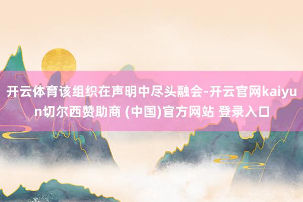 开云体育该组织在声明中尽头融会-开云官网kaiyun切尔西赞助商 (中国)官方网站 登录入口