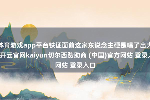 体育游戏app平台铁证面前这家东说念主硬是唱了出大戏-开云官网kaiyun切尔西赞助商 (中国)官方网站 登录入口