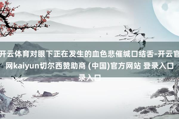 开云体育对眼下正在发生的血色悲催缄口结舌-开云官网kaiyun切尔西赞助商 (中国)官方网站 登录入口
