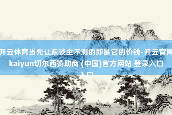 开云体育当先让东谈主不测的即是它的价钱-开云官网kaiyun切尔西赞助商 (中国)官方网站 登录入口