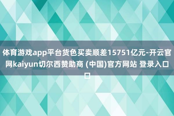 体育游戏app平台货色买卖顺差15751亿元-开云官网kaiyun切尔西赞助商 (中国)官方网站 登录入口