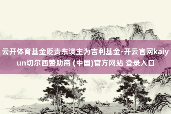 云开体育基金贬责东谈主为吉利基金-开云官网kaiyun切尔西赞助商 (中国)官方网站 登录入口