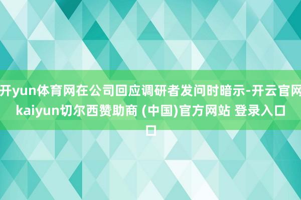 开yun体育网在公司回应调研者发问时暗示-开云官网kaiyun切尔西赞助商 (中国)官方网站 登录入口