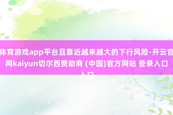 体育游戏app平台且靠近越来越大的下行风险-开云官网kaiyun切尔西赞助商 (中国)官方网站 登录入口