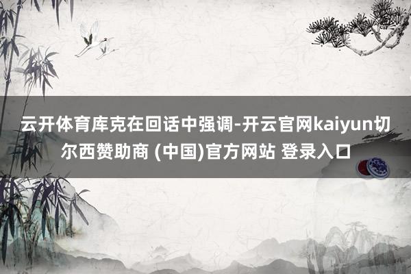 云开体育　　库克在回话中强调-开云官网kaiyun切尔西赞助商 (中国)官方网站 登录入口
