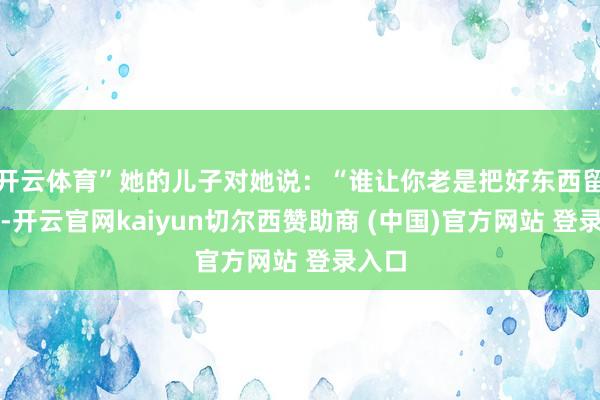 开云体育”她的儿子对她说：“谁让你老是把好东西留着呢-开云官网kaiyun切尔西赞助商 (中国)官方网站 登录入口